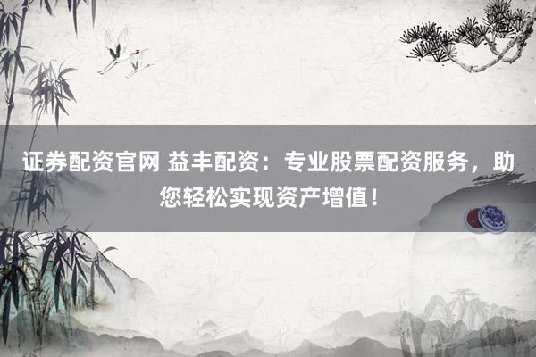 证券配资官网 益丰配资：专业股票配资服务，助您轻松实现资产增值！