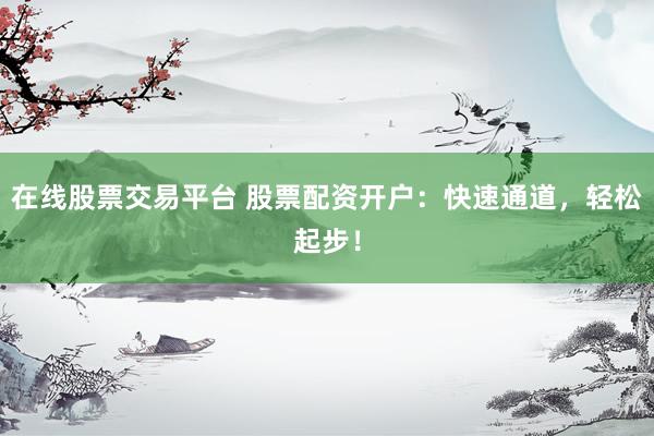 在线股票交易平台 股票配资开户：快速通道，轻松起步！