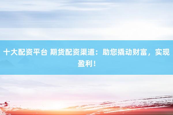 十大配资平台 期货配资渠道：助您撬动财富，实现盈利！