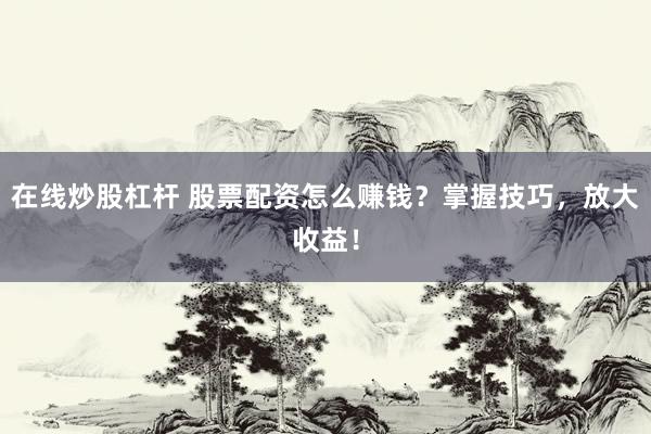 在线炒股杠杆 股票配资怎么赚钱？掌握技巧，放大收益！