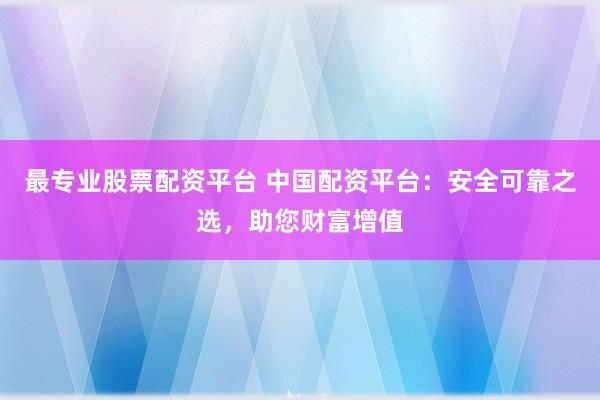 最专业股票配资平台 中国配资平台：安全可靠之选，助您财富增值