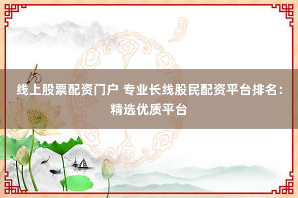 线上股票配资门户 专业长线股民配资平台排名：精选优质平台