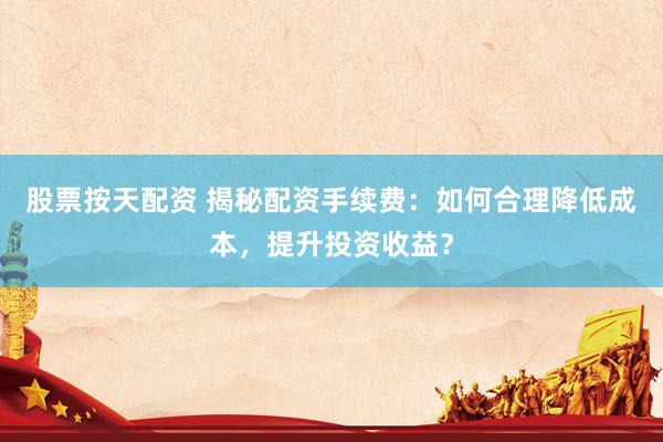 股票按天配资 揭秘配资手续费：如何合理降低成本，提升投资收益？