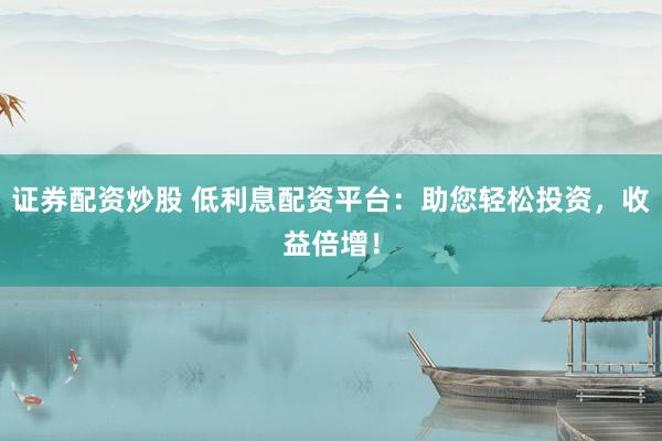 证券配资炒股 低利息配资平台：助您轻松投资，收益倍增！