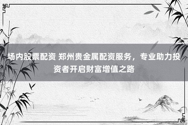 场内股票配资 郑州贵金属配资服务，专业助力投资者开启财富增值之路