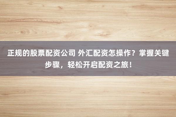 正规的股票配资公司 外汇配资怎操作？掌握关键步骤，轻松开启配资之旅！