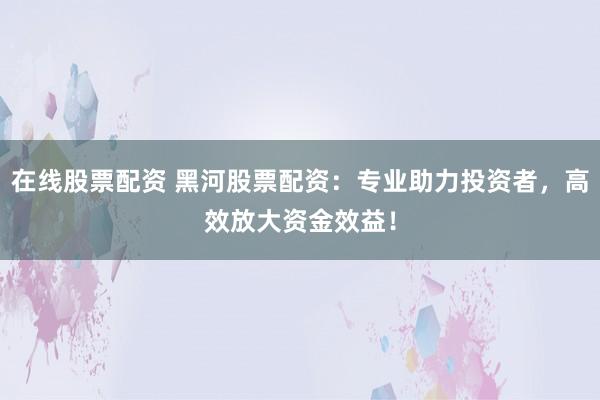 在线股票配资 黑河股票配资：专业助力投资者，高效放大资金效益！