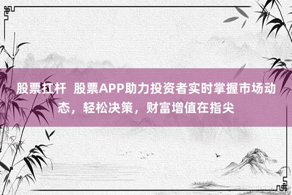 股票扛杆  股票APP助力投资者实时掌握市场动态，轻松决策，财富增值在指尖