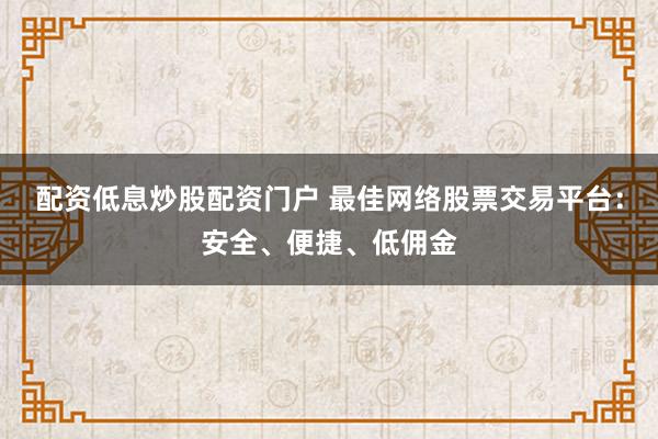 配资低息炒股配资门户 最佳网络股票交易平台：安全、便捷、低佣金