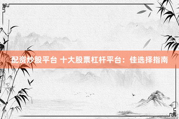 配资炒股平台 十大股票杠杆平台：佳选择指南