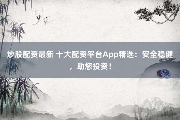 炒股配资最新 十大配资平台App精选：安全稳健，助您投资！