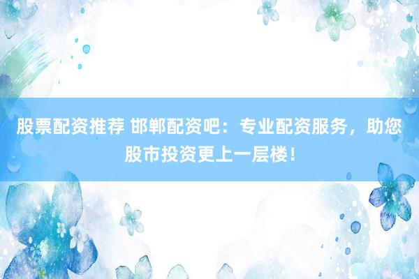 股票配资推荐 邯郸配资吧：专业配资服务，助您股市投资更上一层楼！