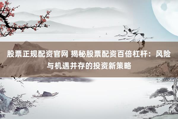 股票正规配资官网 揭秘股票配资百倍杠杆：风险与机遇并存的投资新策略