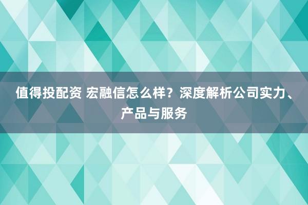 值得投配资 宏融信怎么样？深度解析公司实力、产品与服务