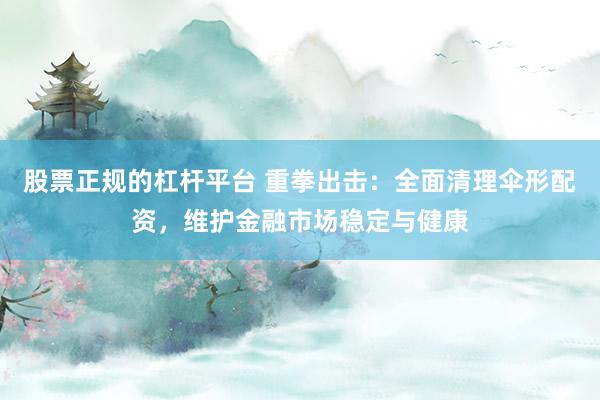 股票正规的杠杆平台 重拳出击：全面清理伞形配资，维护金融市场稳定与健康