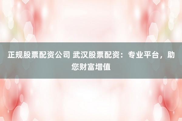 正规股票配资公司 武汉股票配资：专业平台，助您财富增值