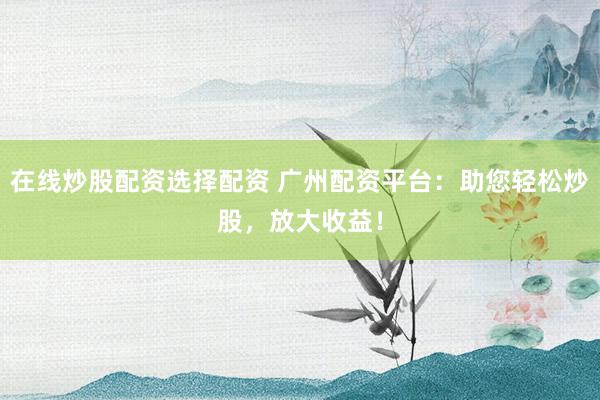在线炒股配资选择配资 广州配资平台：助您轻松炒股，放大收益！