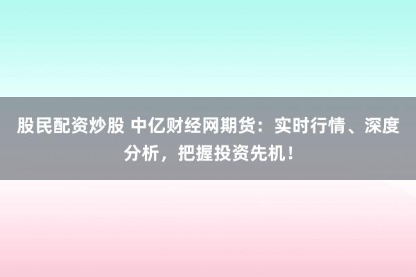 股民配资炒股 中亿财经网期货：实时行情、深度分析，把握投资先机！