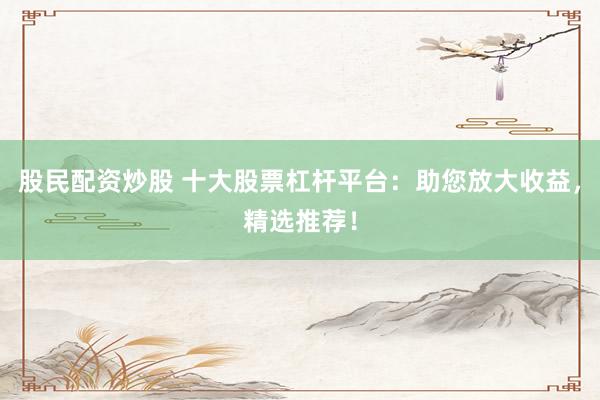 股民配资炒股 十大股票杠杆平台：助您放大收益，精选推荐！