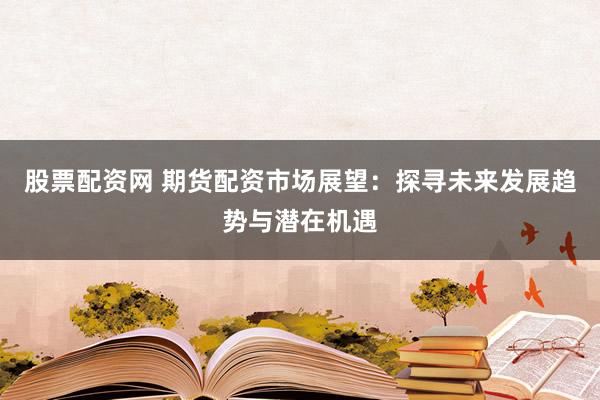 股票配资网 期货配资市场展望：探寻未来发展趋势与潜在机遇