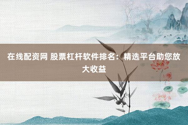 在线配资网 股票杠杆软件排名：精选平台助您放大收益