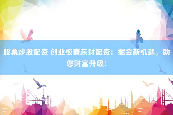 股票炒股配资 创业板鑫东财配资：掘金新机遇，助您财富升级！