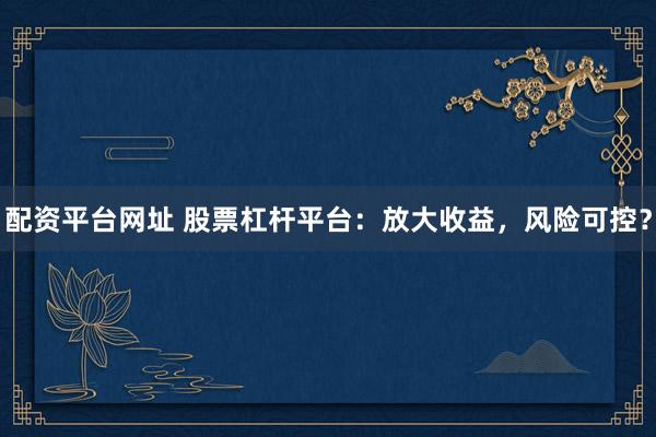配资平台网址 股票杠杆平台：放大收益，风险可控？