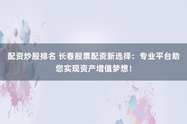 配资炒股排名 长春股票配资新选择：专业平台助您实现资产增值梦想！