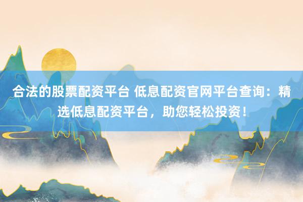 合法的股票配资平台 低息配资官网平台查询：精选低息配资平台，助您轻松投资！
