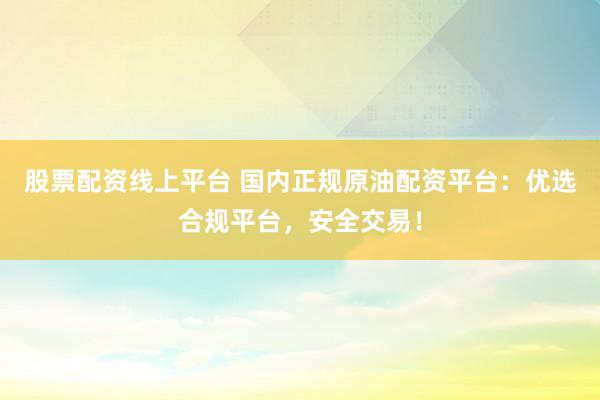 股票配资线上平台 国内正规原油配资平台：优选合规平台，安全交易！