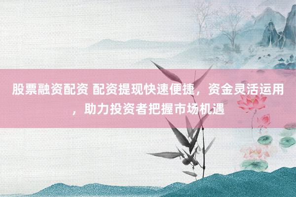 股票融资配资 配资提现快速便捷，资金灵活运用，助力投资者把握市场机遇