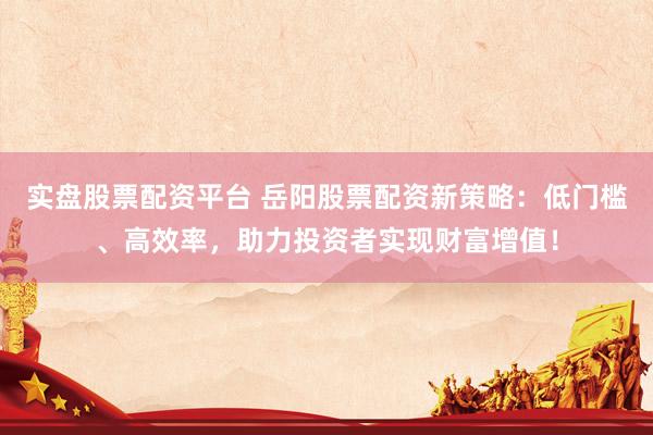 实盘股票配资平台 岳阳股票配资新策略：低门槛、高效率，助力投资者实现财富增值！