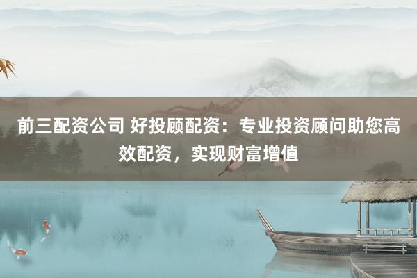 前三配资公司 好投顾配资：专业投资顾问助您高效配资，实现财富增值