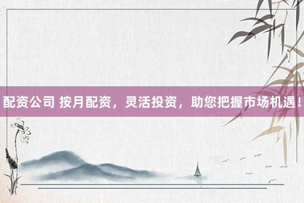 配资公司 按月配资，灵活投资，助您把握市场机遇！