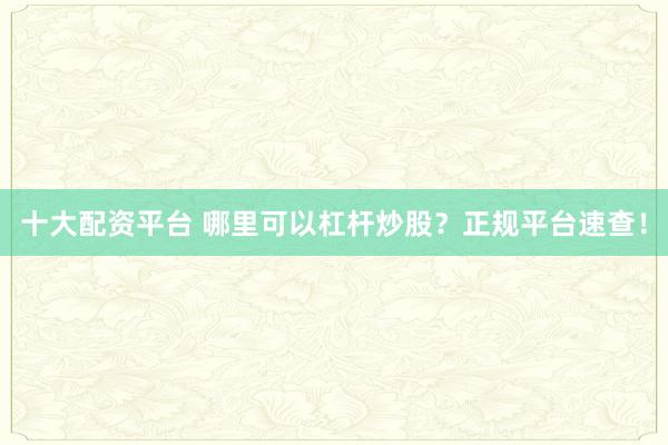 十大配资平台 哪里可以杠杆炒股？正规平台速查！