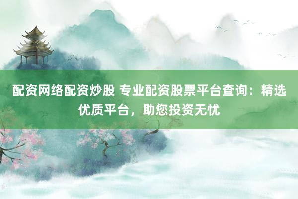 配资网络配资炒股 专业配资股票平台查询：精选优质平台，助您投资无忧