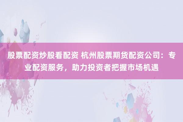 股票配资炒股看配资 杭州股票期货配资公司：专业配资服务，助力投资者把握市场机遇