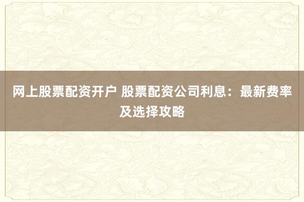 网上股票配资开户 股票配资公司利息：最新费率及选择攻略