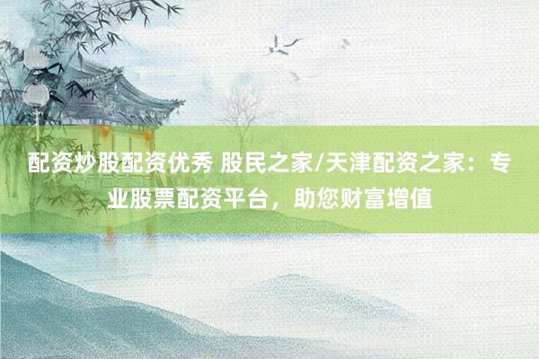配资炒股配资优秀 股民之家/天津配资之家：专业股票配资平台，助您财富增值