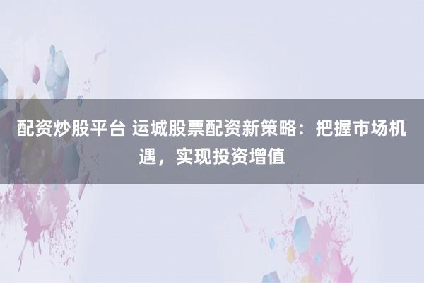 配资炒股平台 运城股票配资新策略：把握市场机遇，实现投资增值