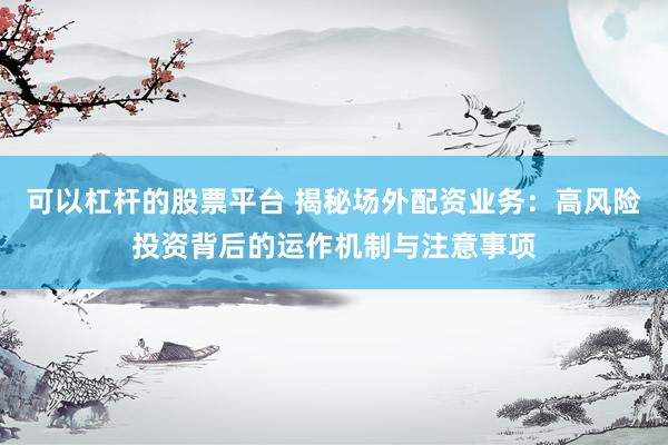 可以杠杆的股票平台 揭秘场外配资业务：高风险投资背后的运作机制与注意事项