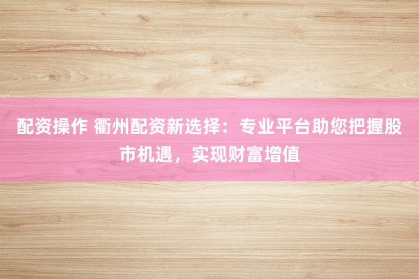 配资操作 衢州配资新选择：专业平台助您把握股市机遇，实现财富增值