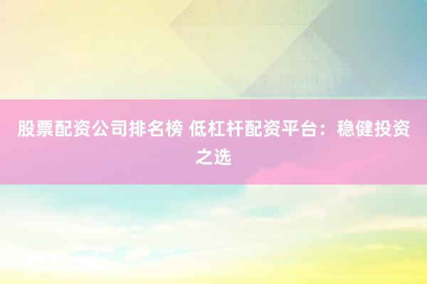 股票配资公司排名榜 低杠杆配资平台：稳健投资之选