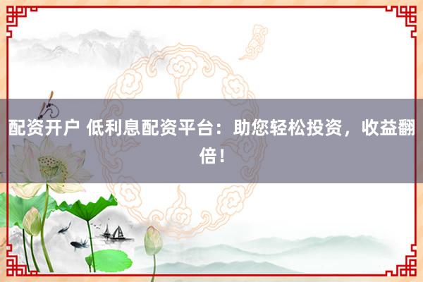 配资开户 低利息配资平台：助您轻松投资，收益翻倍！