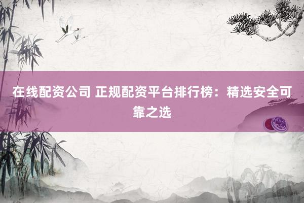 在线配资公司 正规配资平台排行榜：精选安全可靠之选