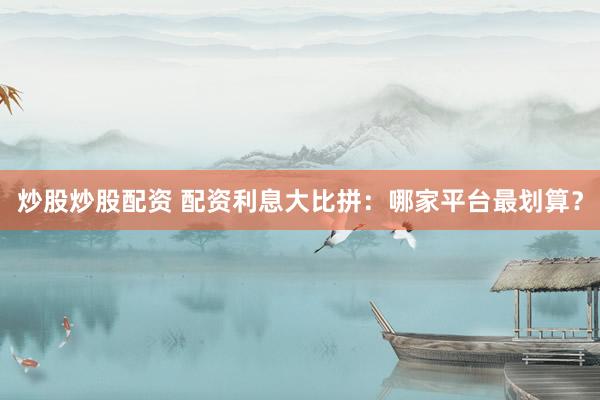 炒股炒股配资 配资利息大比拼：哪家平台最划算？