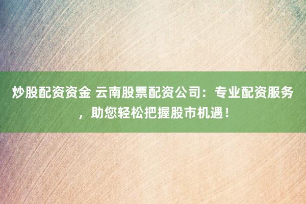 炒股配资资金 云南股票配资公司：专业配资服务，助您轻松把握股市机遇！