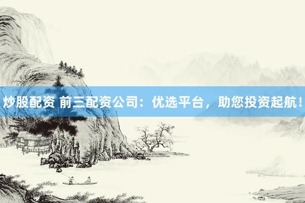 炒股配资 前三配资公司：优选平台，助您投资起航！
