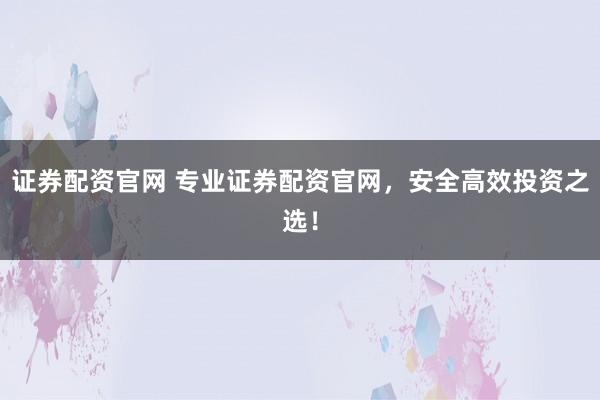 证券配资官网 专业证券配资官网，安全高效投资之选！