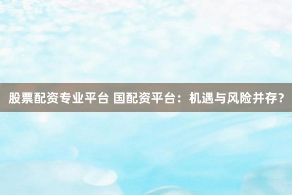 股票配资专业平台 国配资平台：机遇与风险并存？